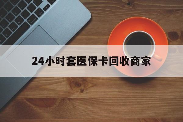 福州24小时套医保卡回收商家(医保卡刷药回收群)