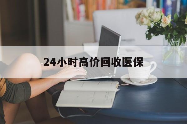 福州24小时高价回收医保(24小时高价回收医保小额)
