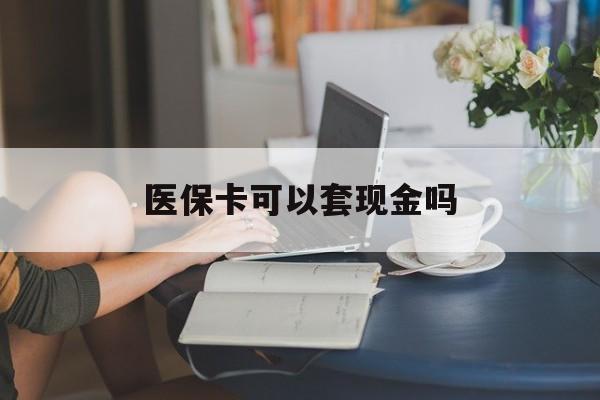 福州医保卡可以套现金吗(医保卡钱能套现吗)
